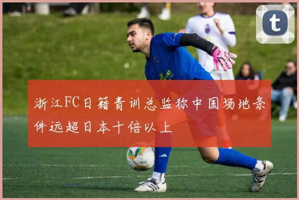 浙江FC日籍青训总监称中国场地条件远超日本十倍以上