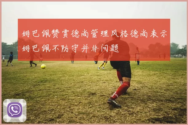 姆巴佩赞赏德尚管理风格德尚表示姆巴佩不防守并非问题
