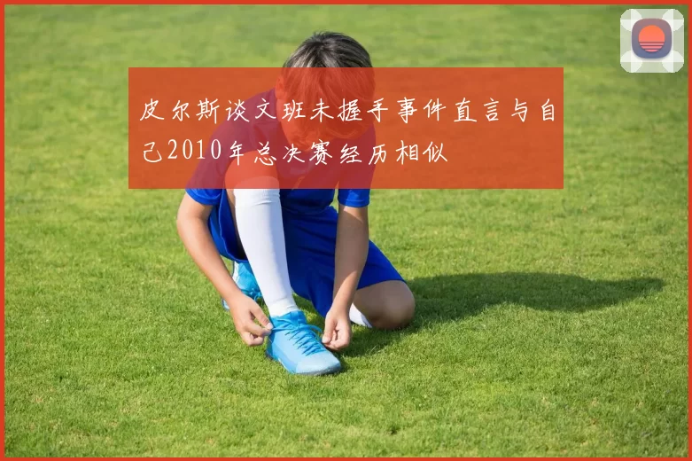 皮尔斯谈文班未握手事件直言与自己2010年总决赛经历相似
