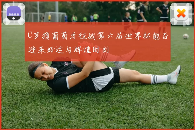 C罗携葡萄牙征战第六届世界杯能否迎来好运与辉煌时刻