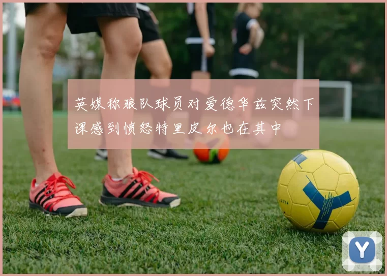 英媒称狼队球员对爱德华兹突然下课感到愤怒特里皮尔也在其中