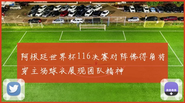 阿根廷世界杯116决赛对阵佛得角将穿主场球衣展现团队精神